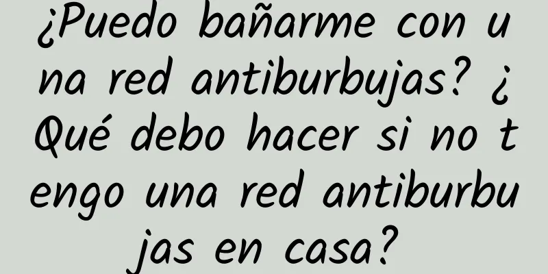 ¿Puedo bañarme con una red antiburbujas? ¿Qué debo hacer si no tengo una red antiburbujas en casa?