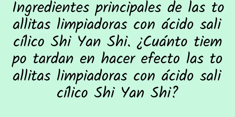 Ingredientes principales de las toallitas limpiadoras con ácido salicílico Shi Yan Shi. ¿Cuánto tiempo tardan en hacer efecto las toallitas limpiadoras con ácido salicílico Shi Yan Shi?