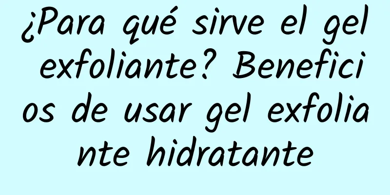 ¿Para qué sirve el gel exfoliante? Beneficios de usar gel exfoliante hidratante