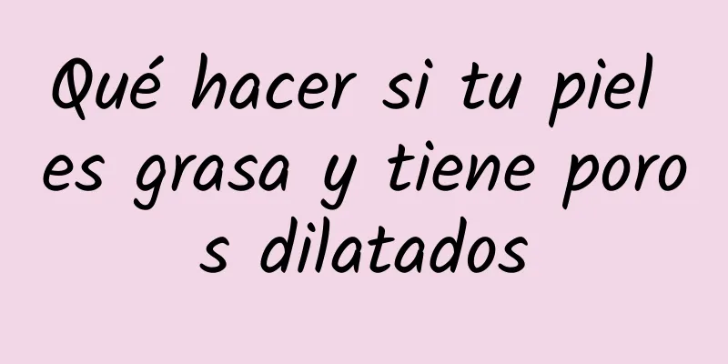 Qué hacer si tu piel es grasa y tiene poros dilatados