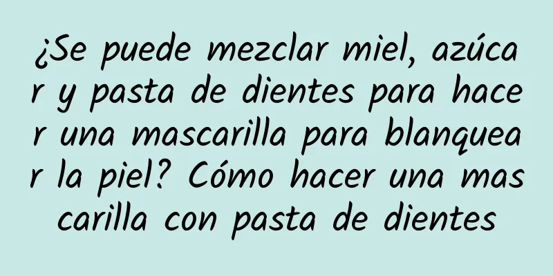 ¿Se puede mezclar miel, azúcar y pasta de dientes para hacer una mascarilla para blanquear la piel? Cómo hacer una mascarilla con pasta de dientes