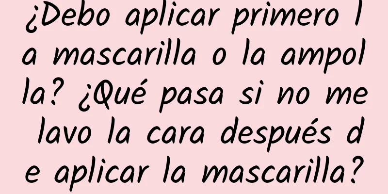 ¿Debo aplicar primero la mascarilla o la ampolla? ¿Qué pasa si no me lavo la cara después de aplicar la mascarilla?