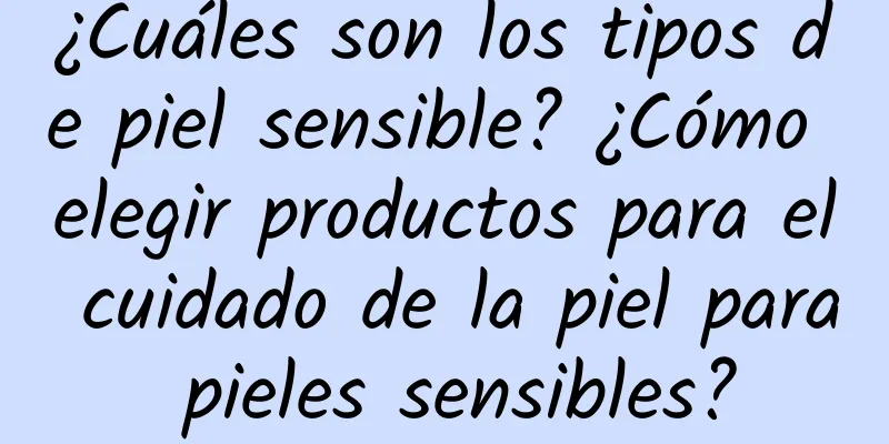 ¿Cuáles son los tipos de piel sensible? ¿Cómo elegir productos para el cuidado de la piel para pieles sensibles?