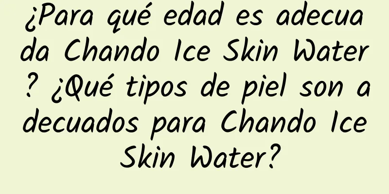 ¿Para qué edad es adecuada Chando Ice Skin Water? ¿Qué tipos de piel son adecuados para Chando Ice Skin Water?