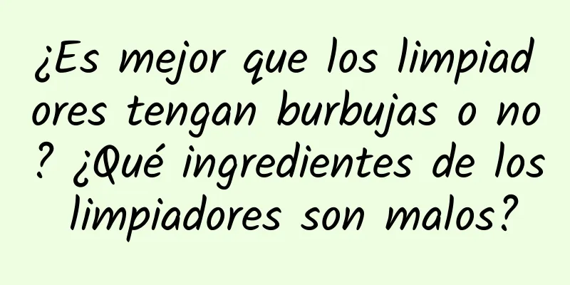 ¿Es mejor que los limpiadores tengan burbujas o no? ¿Qué ingredientes de los limpiadores son malos?