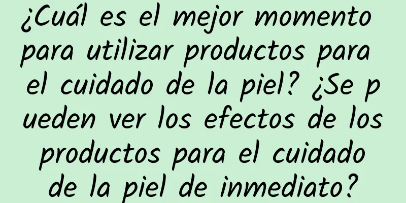 ¿Cuál es el mejor momento para utilizar productos para el cuidado de la piel? ¿Se pueden ver los efectos de los productos para el cuidado de la piel de inmediato?