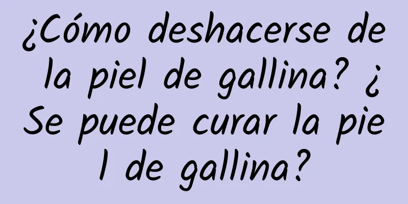 ¿Cómo deshacerse de la piel de gallina? ¿Se puede curar la piel de gallina?