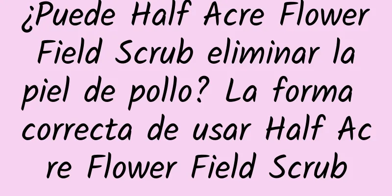 ¿Puede Half Acre Flower Field Scrub eliminar la piel de pollo? La forma correcta de usar Half Acre Flower Field Scrub