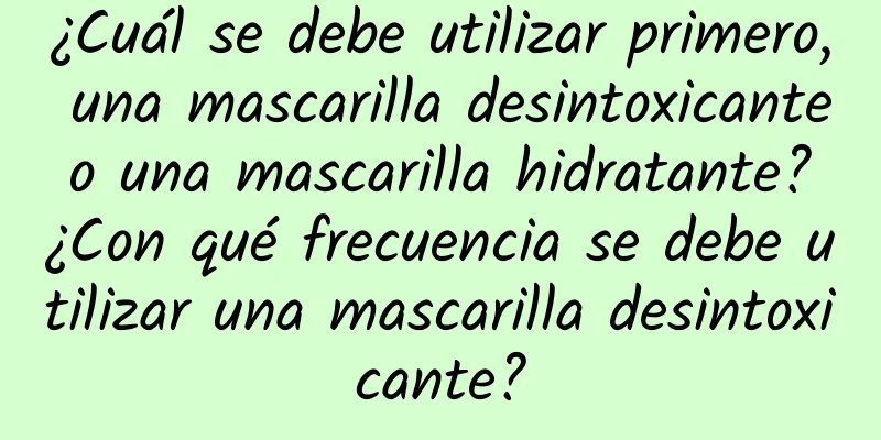 ¿Cuál se debe utilizar primero, una mascarilla desintoxicante o una mascarilla hidratante? ¿Con qué frecuencia se debe utilizar una mascarilla desintoxicante?