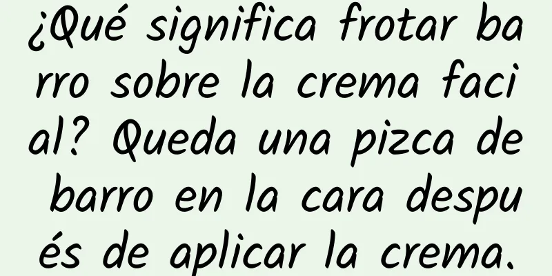 ¿Qué significa frotar barro sobre la crema facial? Queda una pizca de barro en la cara después de aplicar la crema.