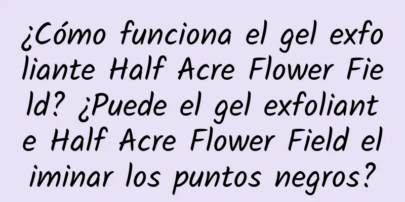 ¿Cómo funciona el gel exfoliante Half Acre Flower Field? ¿Puede el gel exfoliante Half Acre Flower Field eliminar los puntos negros?