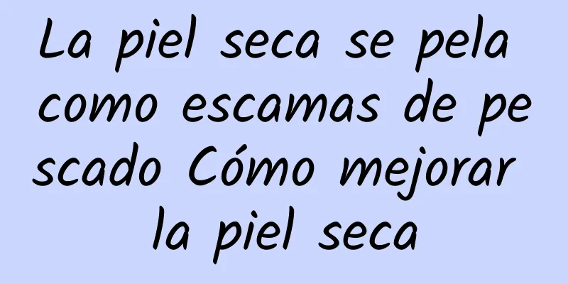 La piel seca se pela como escamas de pescado Cómo mejorar la piel seca