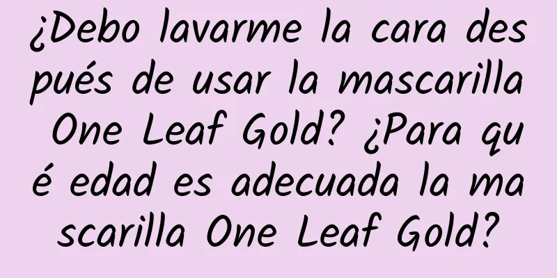 ¿Debo lavarme la cara después de usar la mascarilla One Leaf Gold? ¿Para qué edad es adecuada la mascarilla One Leaf Gold?