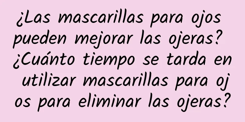 ¿Las mascarillas para ojos pueden mejorar las ojeras? ¿Cuánto tiempo se tarda en utilizar mascarillas para ojos para eliminar las ojeras?