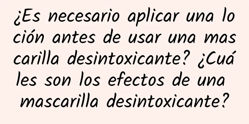 ¿Es necesario aplicar una loción antes de usar una mascarilla desintoxicante? ¿Cuáles son los efectos de una mascarilla desintoxicante?