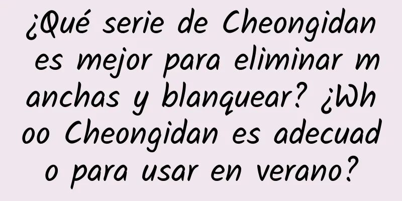 ¿Qué serie de Cheongidan es mejor para eliminar manchas y blanquear? ¿Whoo Cheongidan es adecuado para usar en verano?