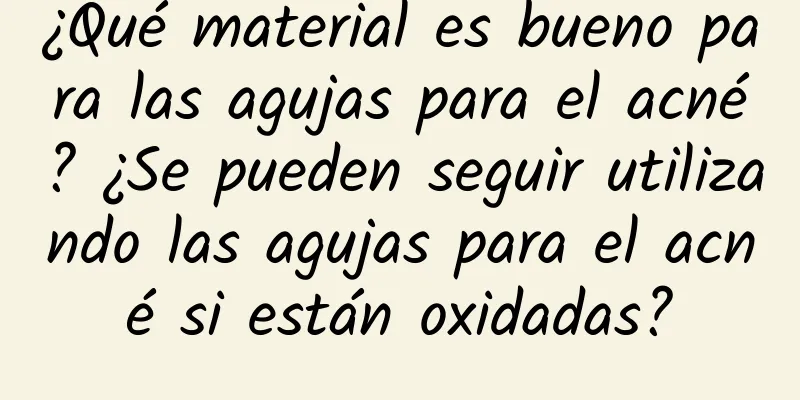 ¿Qué material es bueno para las agujas para el acné? ¿Se pueden seguir utilizando las agujas para el acné si están oxidadas?