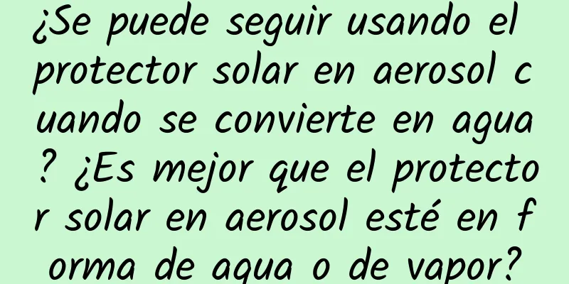 ¿Se puede seguir usando el protector solar en aerosol cuando se convierte en agua? ¿Es mejor que el protector solar en aerosol esté en forma de agua o de vapor?