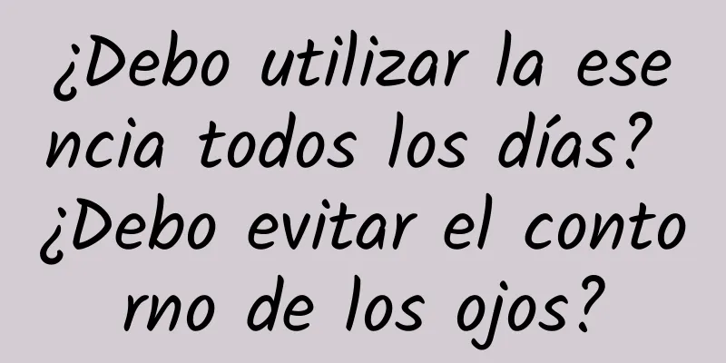 ¿Debo utilizar la esencia todos los días? ¿Debo evitar el contorno de los ojos?