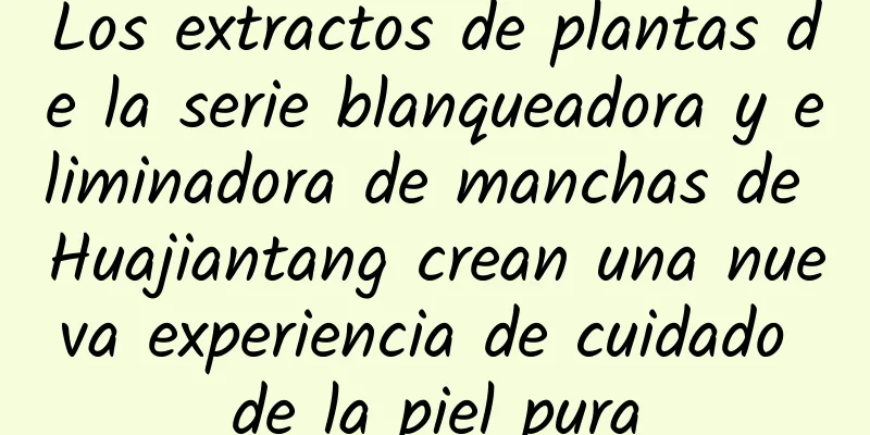 Los extractos de plantas de la serie blanqueadora y eliminadora de manchas de Huajiantang crean una nueva experiencia de cuidado de la piel pura