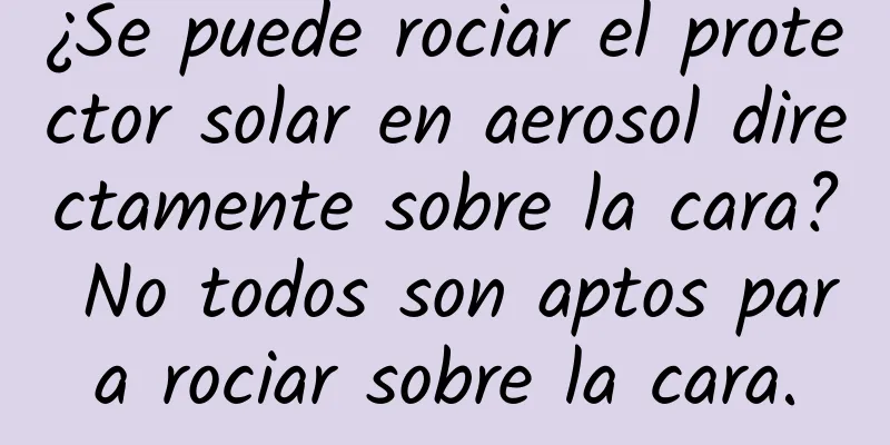 ¿Se puede rociar el protector solar en aerosol directamente sobre la cara? No todos son aptos para rociar sobre la cara.