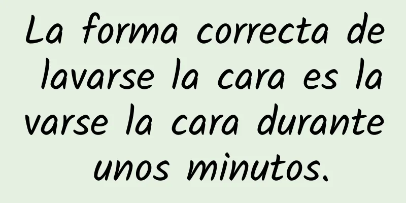 La forma correcta de lavarse la cara es lavarse la cara durante unos minutos.