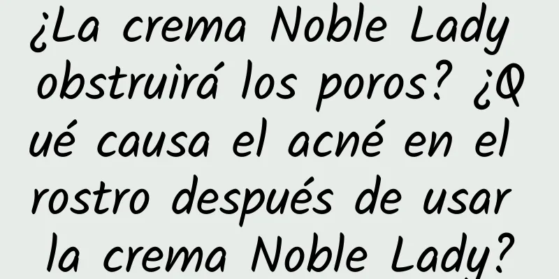 ¿La crema Noble Lady obstruirá los poros? ¿Qué causa el acné en el rostro después de usar la crema Noble Lady?