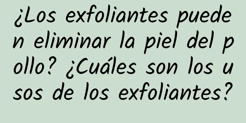 ¿Los exfoliantes pueden eliminar la piel del pollo? ¿Cuáles son los usos de los exfoliantes?