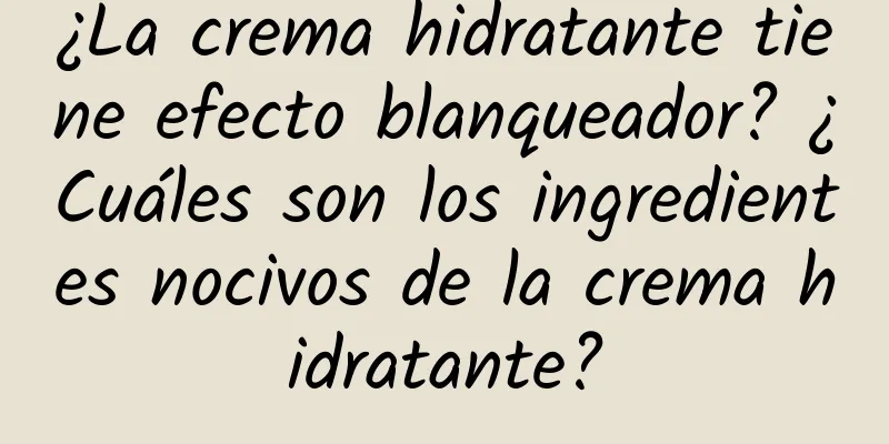 ¿La crema hidratante tiene efecto blanqueador? ¿Cuáles son los ingredientes nocivos de la crema hidratante?