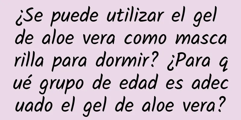 ¿Se puede utilizar el gel de aloe vera como mascarilla para dormir? ¿Para qué grupo de edad es adecuado el gel de aloe vera?