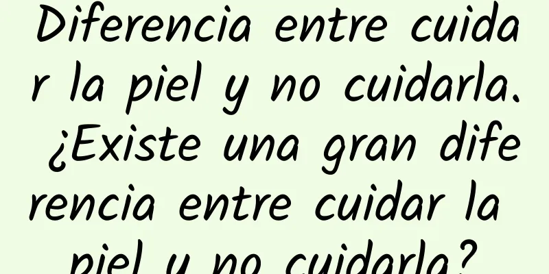 Diferencia entre cuidar la piel y no cuidarla. ¿Existe una gran diferencia entre cuidar la piel y no cuidarla?