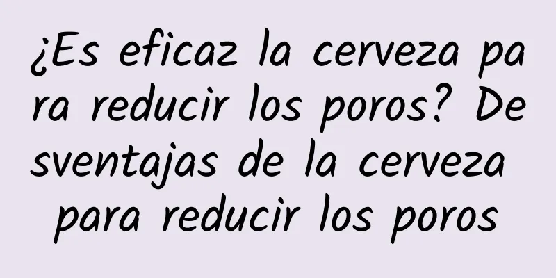 ¿Es eficaz la cerveza para reducir los poros? Desventajas de la cerveza para reducir los poros