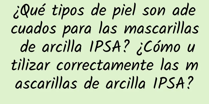 ¿Qué tipos de piel son adecuados para las mascarillas de arcilla IPSA? ¿Cómo utilizar correctamente las mascarillas de arcilla IPSA?