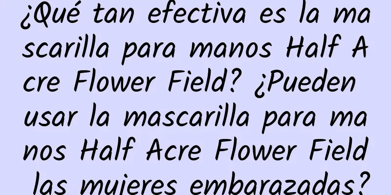 ¿Qué tan efectiva es la mascarilla para manos Half Acre Flower Field? ¿Pueden usar la mascarilla para manos Half Acre Flower Field las mujeres embarazadas?