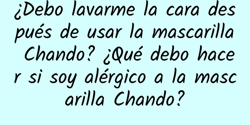 ¿Debo lavarme la cara después de usar la mascarilla Chando? ¿Qué debo hacer si soy alérgico a la mascarilla Chando?