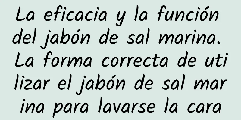 La eficacia y la función del jabón de sal marina. La forma correcta de utilizar el jabón de sal marina para lavarse la cara