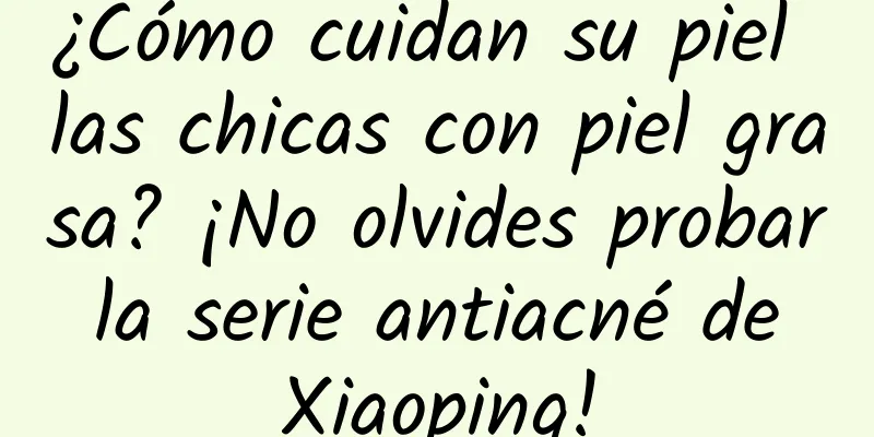 ¿Cómo cuidan su piel las chicas con piel grasa? ¡No olvides probar la serie antiacné de Xiaoping!