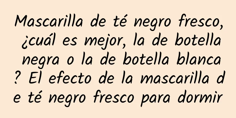 Mascarilla de té negro fresco, ¿cuál es mejor, la de botella negra o la de botella blanca? El efecto de la mascarilla de té negro fresco para dormir