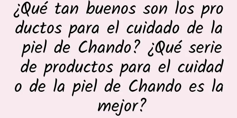 ¿Qué tan buenos son los productos para el cuidado de la piel de Chando? ¿Qué serie de productos para el cuidado de la piel de Chando es la mejor?