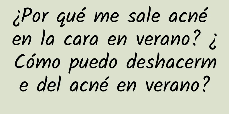¿Por qué me sale acné en la cara en verano? ¿Cómo puedo deshacerme del acné en verano?