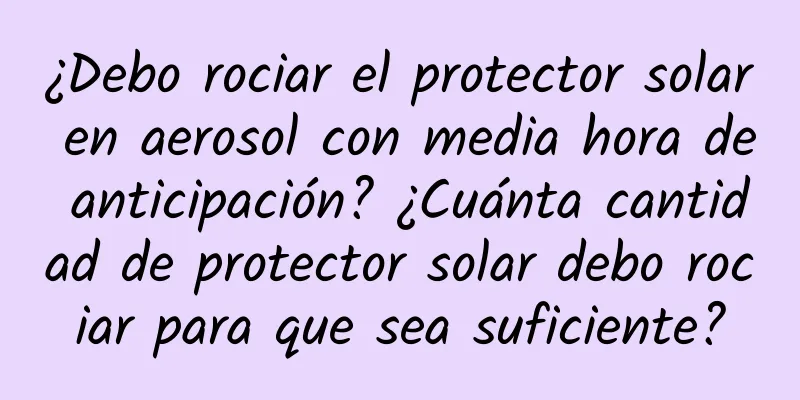 ¿Debo rociar el protector solar en aerosol con media hora de anticipación? ¿Cuánta cantidad de protector solar debo rociar para que sea suficiente?