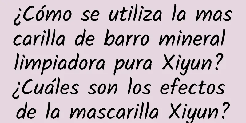 ¿Cómo se utiliza la mascarilla de barro mineral limpiadora pura Xiyun? ¿Cuáles son los efectos de la mascarilla Xiyun?