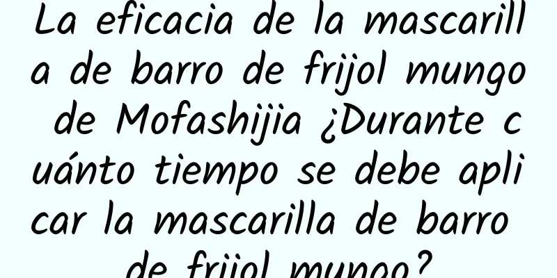 La eficacia de la mascarilla de barro de frijol mungo de Mofashijia ¿Durante cuánto tiempo se debe aplicar la mascarilla de barro de frijol mungo?