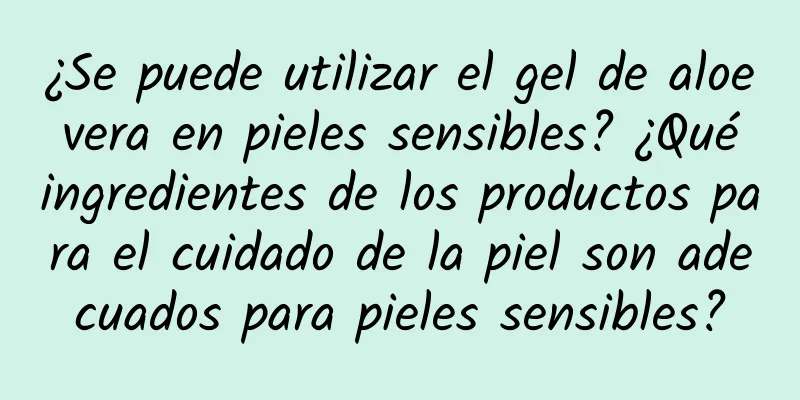 ¿Se puede utilizar el gel de aloe vera en pieles sensibles? ¿Qué ingredientes de los productos para el cuidado de la piel son adecuados para pieles sensibles?