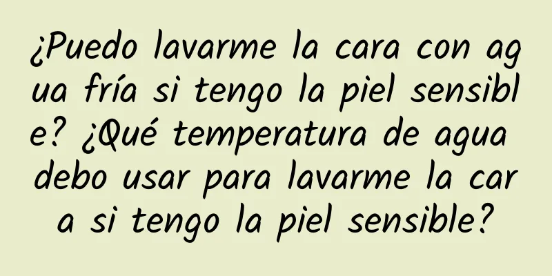 ¿Puedo lavarme la cara con agua fría si tengo la piel sensible? ¿Qué temperatura de agua debo usar para lavarme la cara si tengo la piel sensible?