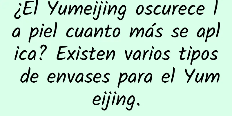 ¿El Yumeijing oscurece la piel cuanto más se aplica? Existen varios tipos de envases para el Yumeijing.