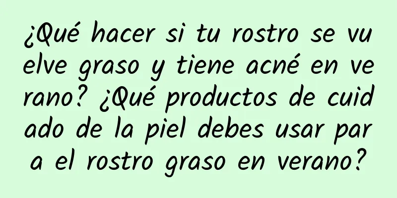 ¿Qué hacer si tu rostro se vuelve graso y tiene acné en verano? ¿Qué productos de cuidado de la piel debes usar para el rostro graso en verano?