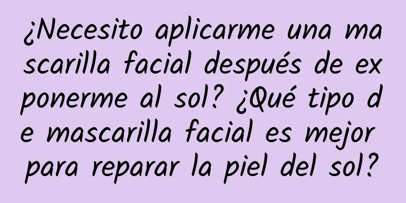 ¿Necesito aplicarme una mascarilla facial después de exponerme al sol? ¿Qué tipo de mascarilla facial es mejor para reparar la piel del sol?