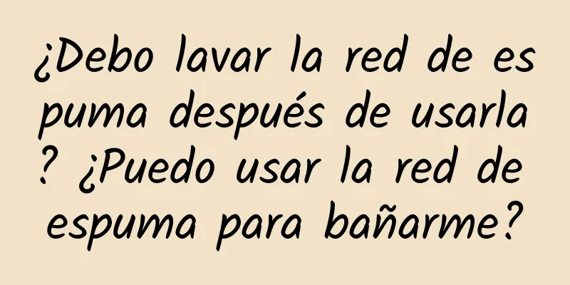 ¿Debo lavar la red de espuma después de usarla? ¿Puedo usar la red de espuma para bañarme?