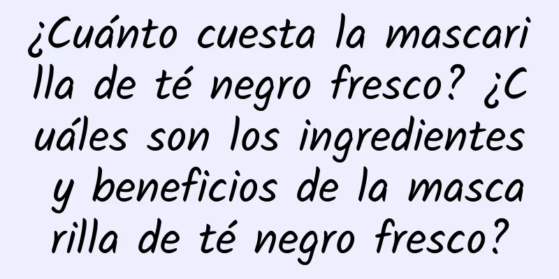 ¿Cuánto cuesta la mascarilla de té negro fresco? ¿Cuáles son los ingredientes y beneficios de la mascarilla de té negro fresco?